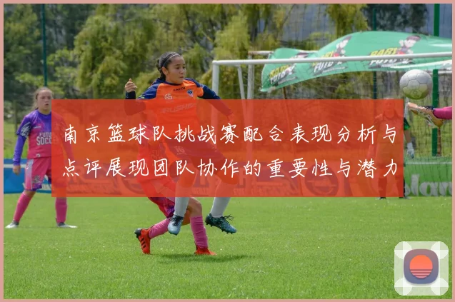 南京篮球队挑战赛配合表现分析与点评展现团队协作的重要性与潜力