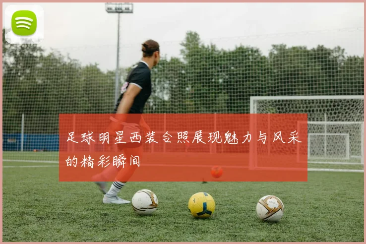 足球明星西装合照展现魅力与风采的精彩瞬间