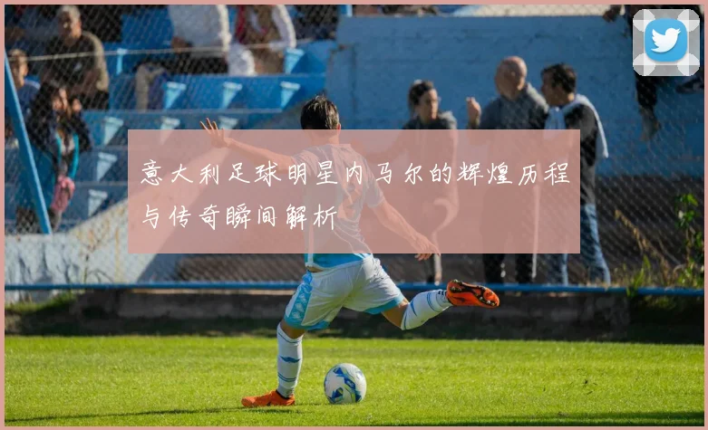 意大利足球明星内马尔的辉煌历程与传奇瞬间解析